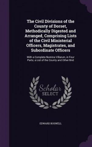 Libro Civil Divisions of the County of Dorset, Methodically Digested and Arranged, Comprising Lists of the Civil Ministerial Officers, Magistrates, and Subo Edward Boswell