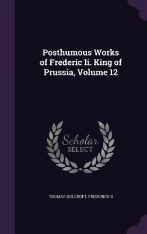 Kniha Posthumous Works of Frederic II. King of Prussia, Volume 12 Thomas Holcroft