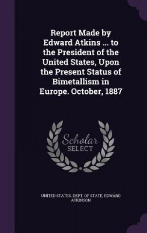 Kniha Report Made by Edward Atkins ... to the President of the United States, Upon the Present Status of Bimetallism in Europe. October, 1887 Edward Atkinson
