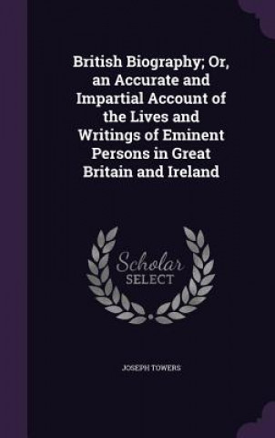 Carte British Biography; Or, an Accurate and Impartial Account of the Lives and Writings of Eminent Persons in Great Britain and Ireland Joseph Towers