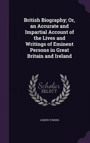 Kniha British Biography; Or, an Accurate and Impartial Account of the Lives and Writings of Eminent Persons in Great Britain and Ireland Joseph Towers