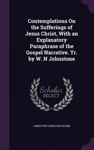 Carte Contemplations on the Sufferings of Jesus Christ, with an Explanatory Paraphrase of the Gospel Narrative. Tr. by W. N Johnstone Christoph Christian Sturm