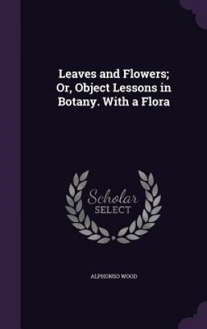 Knjiga Leaves and Flowers; Or, Object Lessons in Botany. with a Flora Alphonso Wood