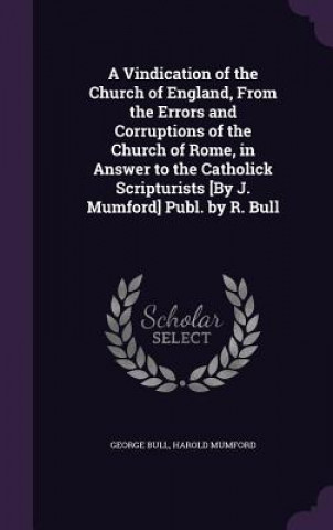 Livre Vindication of the Church of England, from the Errors and Corruptions of the Church of Rome, in Answer to the Catholick Scripturists [By J. Mumford] P George Bull