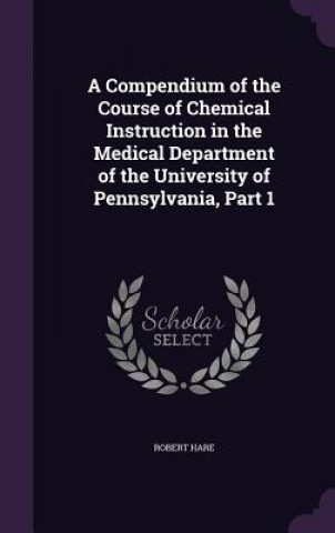 Carte Compendium of the Course of Chemical Instruction in the Medical Department of the University of Pennsylvania, Part 1 Robert Hare