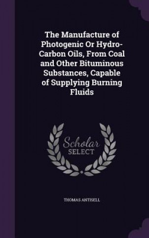 Книга Manufacture of Photogenic or Hydro-Carbon Oils, from Coal and Other Bituminous Substances, Capable of Supplying Burning Fluids Thomas Antisell