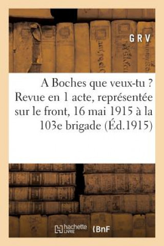 Carte Boches Que Veux-Tu ?: Revue En 1 Acte, Representee Sur Le Front Le 16 Mai 1915 A La 103e Brigade G R V