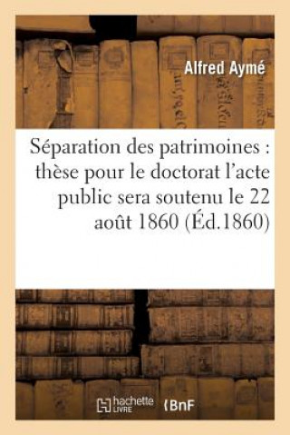 Knjiga de la Separation Des Patrimoines: These Pour Le Doctorat l'Acte Public Sera Soutenu Le 22 Aout 1860 Ayme-A