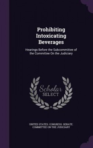 Könyv PROHIBITING INTOXICATING BEVERAGES: HEAR UNITED STATES. CONGR