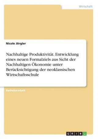 Carte Nachhaltige Produktivität. Entwicklung eines neuen Formalziels aus Sicht der Nachhaltigen Ökonomie unter Berücksichtigung der neoklassischen Wirtschaf Nicole Jörgler