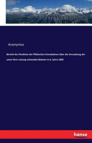 Kniha Bericht der Direktion der Pfalzischen Eisenbahnen uber die Verwaltung der unter ihrer Leitung stehenden Bahnen in d. Jahre 1869 Anonymus