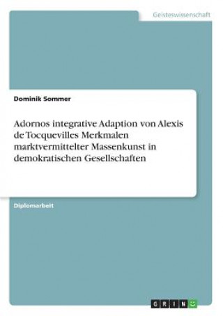 Könyv Adornos integrative Adaption von Alexis de Tocquevilles Merkmalen marktvermittelter Massenkunst in demokratischen Gesellschaften Dominik Sommer