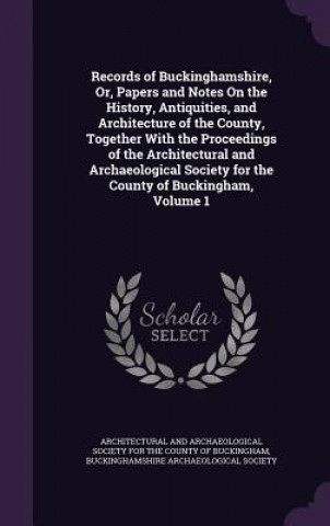 Könyv Records of Buckinghamshire, Or, Papers and Notes on the History, Antiquities, and Architecture of the County, Together with the Proceedings of the Arc 