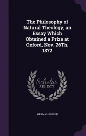 Kniha Philosophy of Natural Theology, an Essay Which Obtained a Prize at Oxford, Nov. 26th, 1872 William Jackson