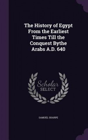 Kniha History of Egypt from the Earliest Times Till the Conquest Bythe Arabs A.D. 640 Samuel Sharpe