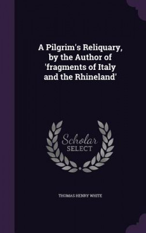 Kniha Pilgrim's Reliquary, by the Author of 'Fragments of Italy and the Rhineland' Thomas Henry White