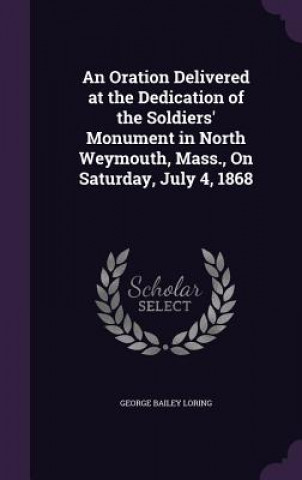 Kniha Oration Delivered at the Dedication of the Soldiers' Monument in North Weymouth, Mass., on Saturday, July 4, 1868 George Bailey Loring