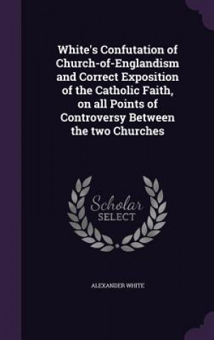 Carte White's Confutation of Church-Of-Englandism and Correct Exposition of the Catholic Faith, on All Points of Controversy Between the Two Churches Alexander White