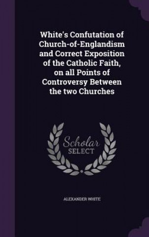 Knjiga White's Confutation of Church-Of-Englandism and Correct Exposition of the Catholic Faith, on All Points of Controversy Between the Two Churches Alexander White