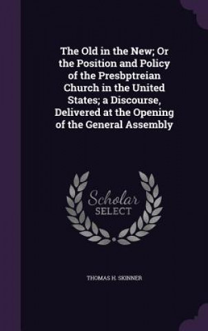 Kniha Old in the New; Or the Position and Policy of the Presbptreian Church in the United States; A Discourse, Delivered at the Opening of the General Assem Thomas H Skinner