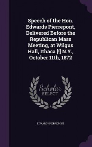 Kniha Speech of the Hon. Edwards Pierrepont, Delivered Before the Republican Mass Meeting, at Wilgus Hall, Ithaca [!] N.Y., October 11th, 1872 Edwards Pierrepont