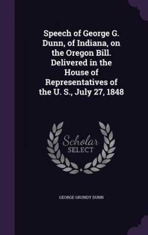 Carte Speech of George G. Dunn, of Indiana, on the Oregon Bill. Delivered in the House of Representatives of the U. S., July 27, 1848 George Grundy Dunn