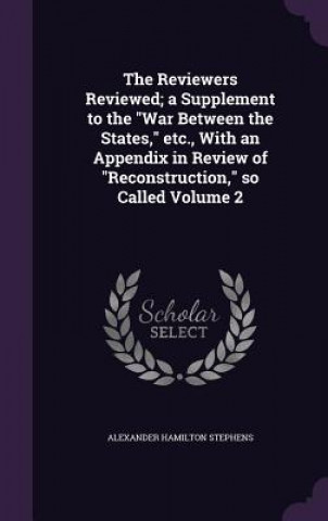 Carte Reviewers Reviewed; A Supplement to the War Between the States, Etc., with an Appendix in Review of Reconstruction, So Called Volume 2 Alexander Hamilton Stephens
