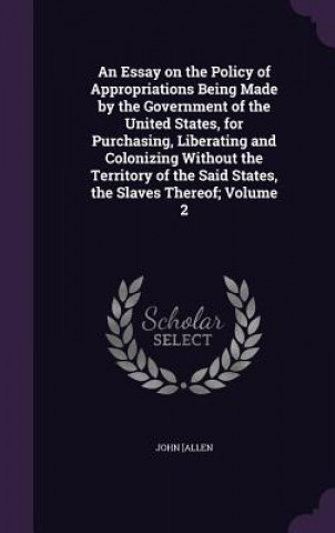 Knjiga Essay on the Policy of Appropriations Being Made by the Government of the United States, for Purchasing, Liberating and Colonizing Without the Territo John Allen