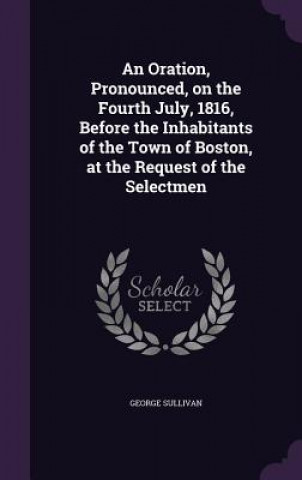 Книга Oration, Pronounced, on the Fourth July, 1816, Before the Inhabitants of the Town of Boston, at the Request of the Selectmen George Sullivan