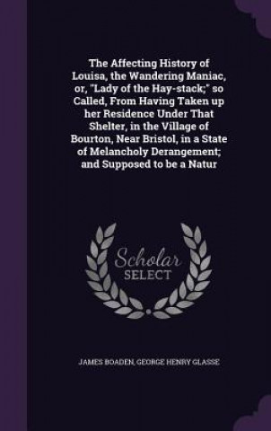 Knjiga Affecting History of Louisa, the Wandering Maniac, Or, Lady of the Hay-Stack; So Called, from Having Taken Up Her Residence Under That Shelter, in the James Boaden