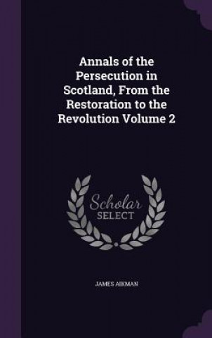 Carte Annals of the Persecution in Scotland, from the Restoration to the Revolution Volume 2 James Aikman