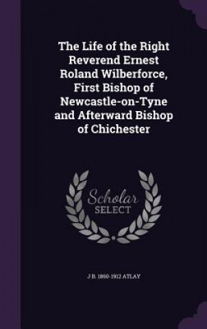 Kniha Life of the Right Reverend Ernest Roland Wilberforce, First Bishop of Newcastle-On-Tyne and Afterward Bishop of Chichester J B 1860-1912 Atlay