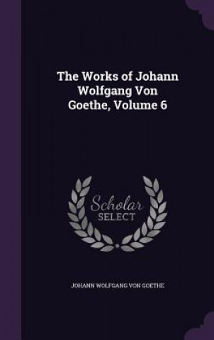 Carte Works of Johann Wolfgang Von Goethe, Volume 6 Johann Wolfgang Von Goethe