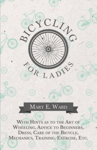 Könyv Bicycling for Ladies - With Hints as to the Art of Wheeling, Advice to Beginners, Dress, Care of the Bicycle, Mechanics, Training, Exercise, Etc. MARY E. WARD