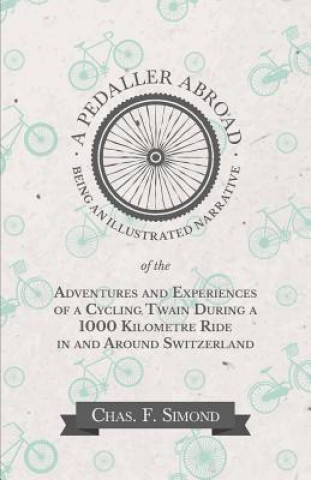 Könyv Pedaller Abroad - Being an Illustrated Narrative of the Adventures and Experiences of a Cycling Twain During a 1000 Kilometre Ride in and Around Switz CHAS. F. SIMOND