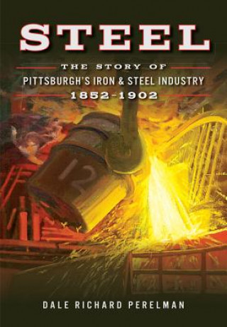 Kniha Steel: The Story of Pittsburgh's Iron & Steel Industry, 1852-1902 Dale Richard Perelman