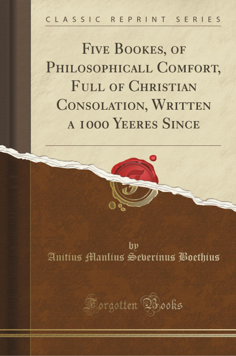 Livre Five Bookes, of Philosophicall Comfort, Full of Christian Consolation, Written a 1000 Yeeres Since (Classic Reprint) Anitius Manlius Severinus Boethius