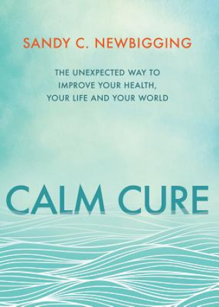 Carte Calm Cure: The Unexpected Way to Improve Your Health, Your Life and Your World Sandy C. Newbigging
