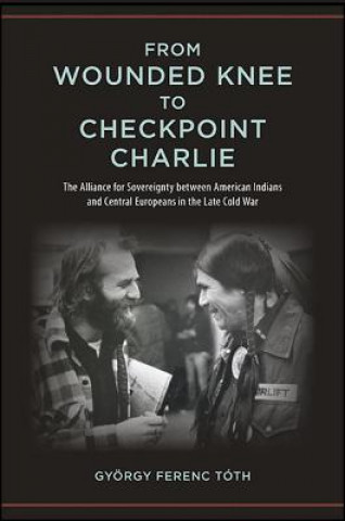 Kniha From Wounded Knee to Checkpoint Charlie: The Alliance for Sovereignty Between American Indians and Central Europeans in the Late Cold War Gyorgy Ferenc Toth