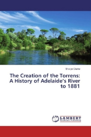 Kniha The Creation of the Torrens: A History of Adelaide's River to 1881 Sharyn Clarke