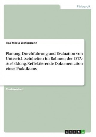 Könyv Planung, Durchfuhrung und Evaluation von Unterrichtseinheiten im Rahmen der OTA- Ausbildung. Reflektierende Dokumentation eines Praktikums Ilka-Maria Watermann