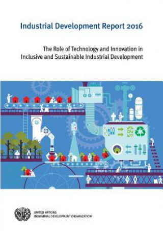 Kniha Industrial Development Report: 2016: The Role of Technology and Innovation in Inclusive and Sustainable Industrial Development United Nations Publications