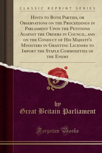 Carte Hints to Both Parties, or Observations on the Proceedings in Parliament Upon the Petitions Against the Orders in Council, and on the Conduct of His Ma Great Britain Parliament