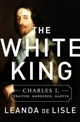 Książka The White King: Charles I, Traitor, Murderer, Martyr Leanda de Lisle