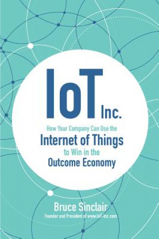 Kniha IoT Inc: How Your Company Can Use the Internet of Things to Win in the Outcome Economy Bruce Sinclair