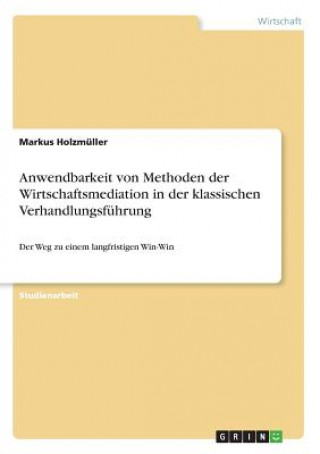 Kniha Anwendbarkeit von Methoden der Wirtschaftsmediation in der klassischen Verhandlungsfuhrung Markus Holzmüller