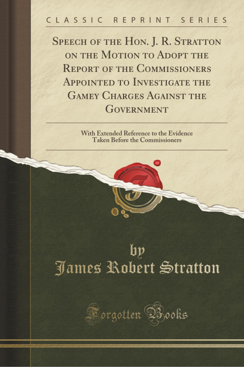 Carte Speech of the Hon. J. R. Stratton on the Motion to Adopt the Report of the Commissioners Appointed to Investigate the Gamey Charges Against the Govern James Robert Stratton