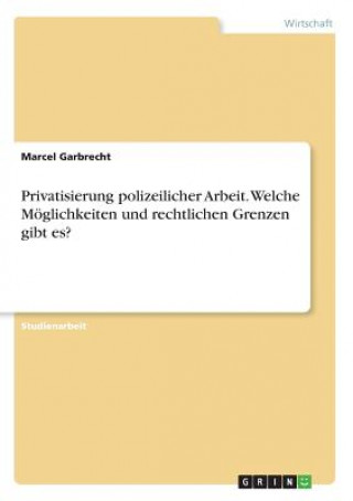 Könyv Privatisierung polizeilicher Arbeit. Welche Moeglichkeiten und rechtlichen Grenzen gibt es? Marcel Garbrecht