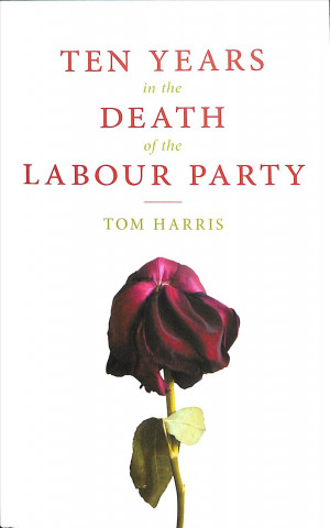 Könyv Ten Years in the Death of the Labour Party 2007-2017 TOM HARRIS