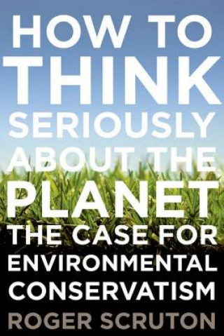 Kniha How to Think Seriously about the Planet: The Case for an Environmental Conservatism Roger Scruton